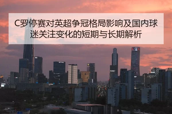 C罗停赛对英超争冠格局影响及国内球迷关注变化的短期与长期解析